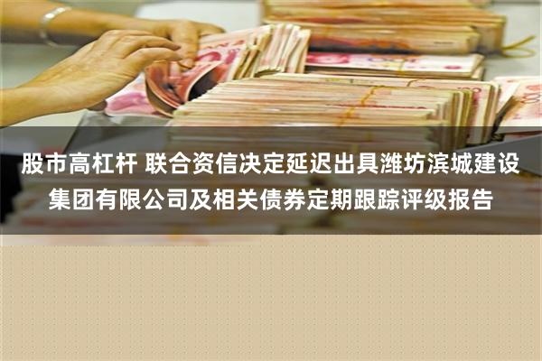 股市高杠杆 联合资信决定延迟出具潍坊滨城建设集团有限公司及相关债券定期跟踪评级报告