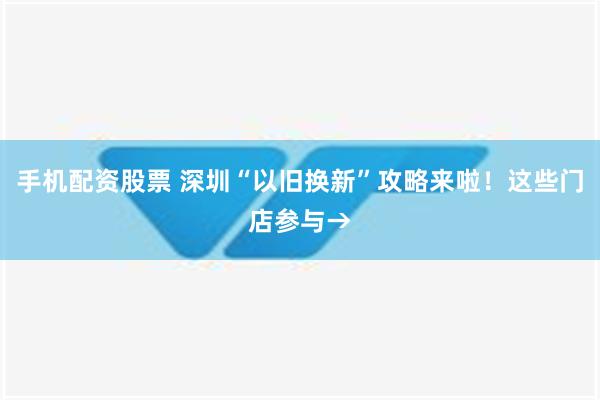 手机配资股票 深圳“以旧换新”攻略来啦！这些门店参与→