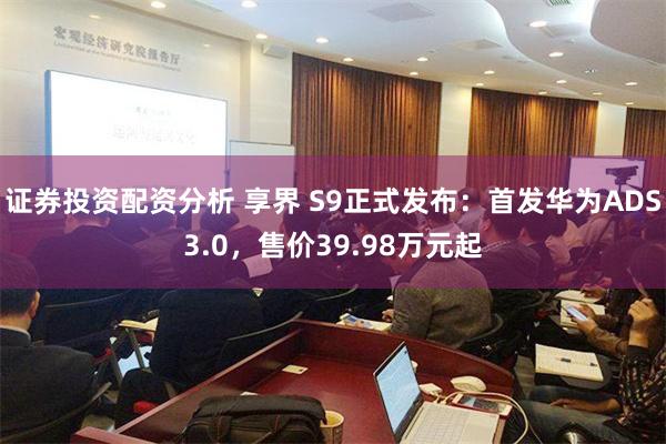 证券投资配资分析 享界 S9正式发布：首发华为ADS3.0，售价39.98万元起