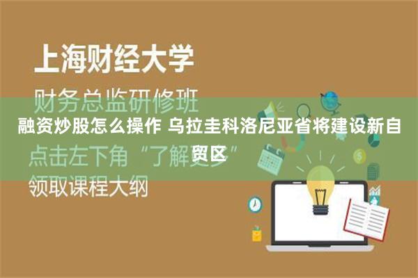 融资炒股怎么操作 乌拉圭科洛尼亚省将建设新自贸区