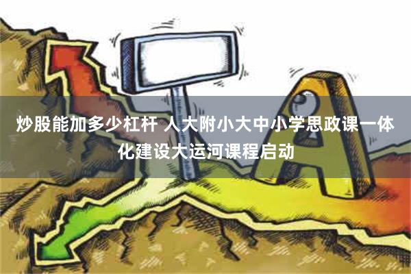 炒股能加多少杠杆 人大附小大中小学思政课一体化建设大运河课程启动