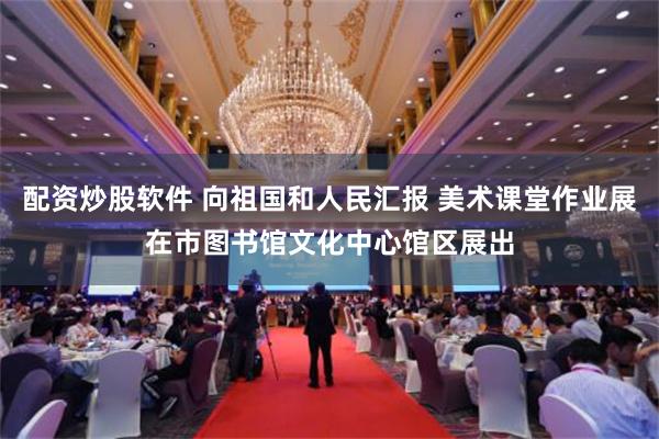 配资炒股软件 向祖国和人民汇报 美术课堂作业展在市图书馆文化中心馆区展出