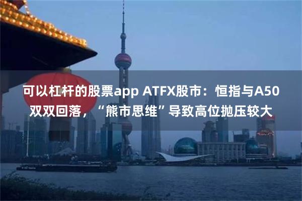 可以杠杆的股票app ATFX股市：恒指与A50双双回落，“熊市思维”导致高位抛压较大