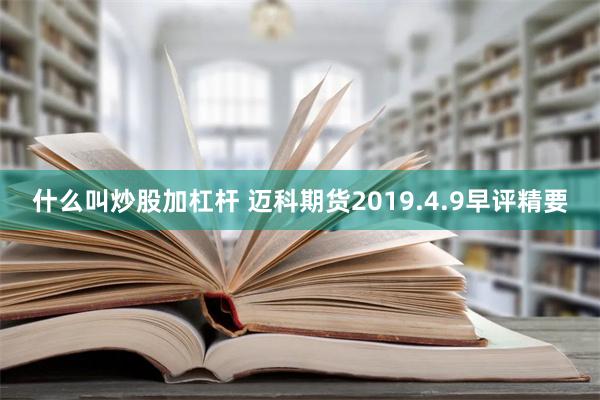 什么叫炒股加杠杆 迈科期货2019.4.9早评精要