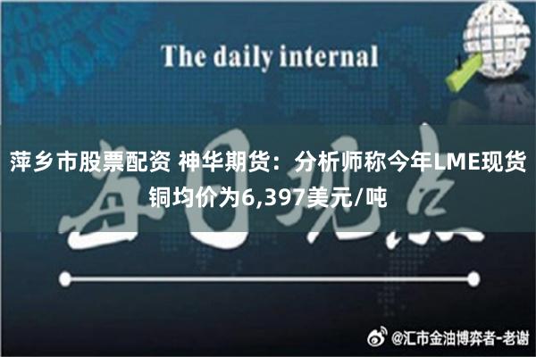 萍乡市股票配资 神华期货：分析师称今年LME现货铜均价为6,397美元/吨