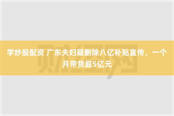 学炒股配资 广东夫妇疑删除八亿补贴宣传，一个月带货超5亿元