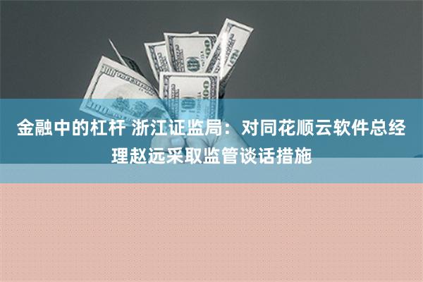 金融中的杠杆 浙江证监局：对同花顺云软件总经理赵远采取监管谈话措施