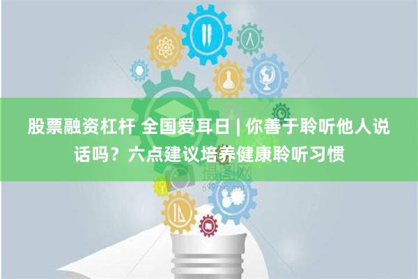 股票融资杠杆 全国爱耳日 | 你善于聆听他人说话吗？六点建议培养健康聆听习惯