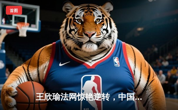 王欣瑜法网惊艳逆转，中国金花单打双打齐绽放