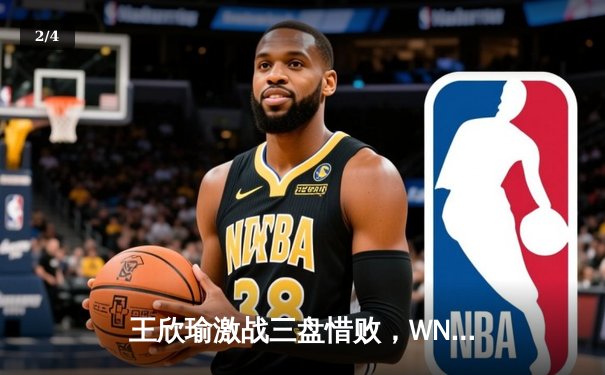 王欣瑜激战三盘惜败，WNBA与CBA赛程密集引关注 - 2