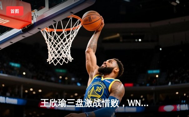 王欣瑜三盘激战惜败，WNBA风暴主场连胜，CBA季后赛争夺白热化