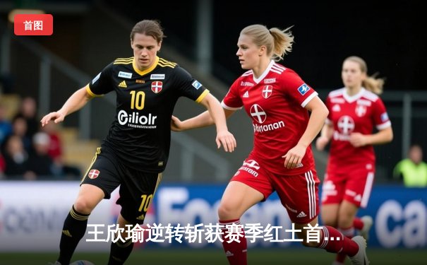 王欣瑜逆转斩获赛季红土首胜，中国金花迎法网前关键热身