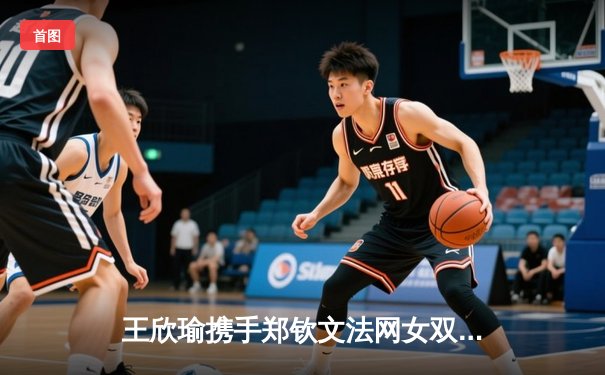 王欣瑜携手郑钦文法网女双强势晋级，2024WNBA自由人险胜天空，CBA总决赛浙江扳回一城