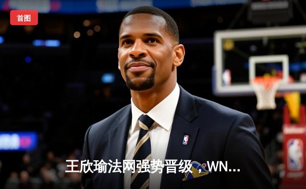 王欣瑜法网强势晋级，WNBA火花险胜狂热，CBA总决赛辽宁再下一城