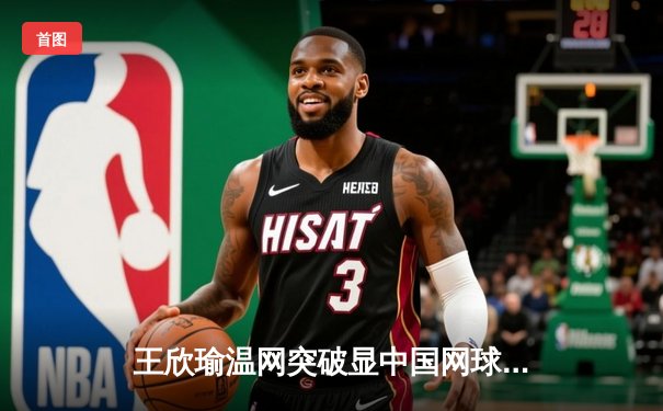 王欣瑜温网突破显中国网球新希望，WNBA王牌豪取12连胜，CBA广东重磅签约周琦