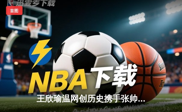 王欣瑜温网创历史携手张帅晋级，WNBA自由人加时险胜，CBA广东宏远完成重磅交易