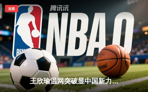 王欣瑜温网突破显中国新力量，WNBA王牌豪取九连胜，CBA广东队重磅交易引热议