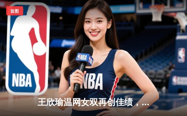 王欣瑜温网女双再创佳绩，WNBA与CBA激战正酣