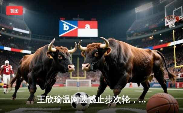 王欣瑜温网遗憾止步次轮，中国金花鏖战三盘惜败世界前十