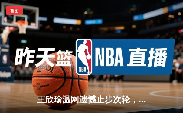 王欣瑜温网遗憾止步次轮，中国金花鏖战三盘惜败世界前十