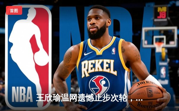 王欣瑜温网遗憾止步次轮，中国金花鏖战三盘惜败世界前十