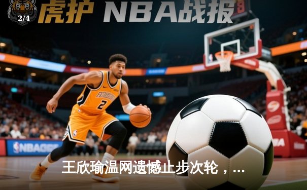 王欣瑜温网遗憾止步次轮，中国金花鏖战三盘惜败世界前十 - 2