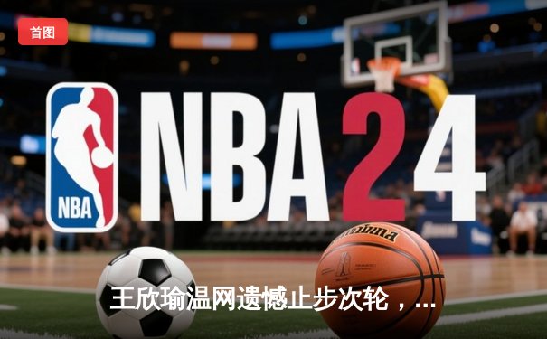 王欣瑜温网遗憾止步次轮，中国金花鏖战三盘惜败世界前十