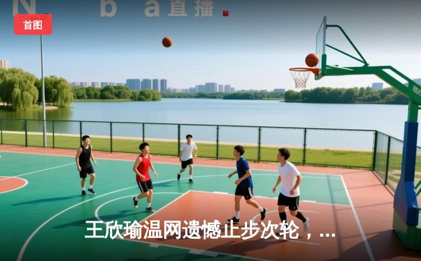 王欣瑜温网遗憾止步次轮，中国金花单打独签仍需突破
