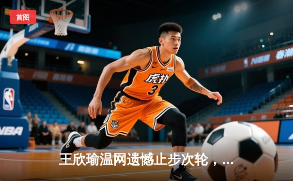王欣瑜温网遗憾止步次轮，中国金花鏖战三盘惜败前世界第一