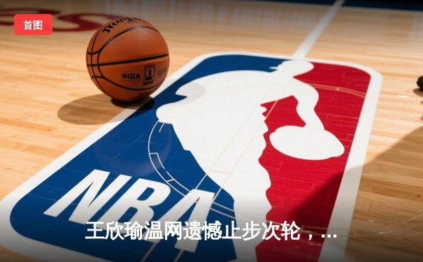 王欣瑜温网遗憾止步次轮，中国金花单打独签仍需突破